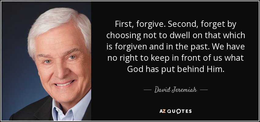 First, forgive. Second, forget by choosing not to dwell on that which is forgiven and in the past. We have no right to keep in front of us what God has put behind Him. - David Jeremiah