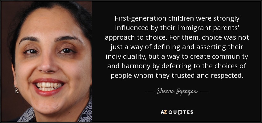 First-generation children were strongly influenced by their immigrant parents' approach to choice. For them, choice was not just a way of defining and asserting their individuality, but a way to create community and harmony by deferring to the choices of people whom they trusted and respected. - Sheena Iyengar