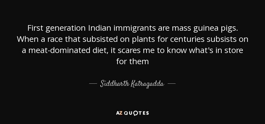 First generation Indian immigrants are mass guinea pigs. When a race that subsisted on plants for centuries subsists on a meat-dominated diet, it scares me to know what's in store for them - Siddharth Katragadda