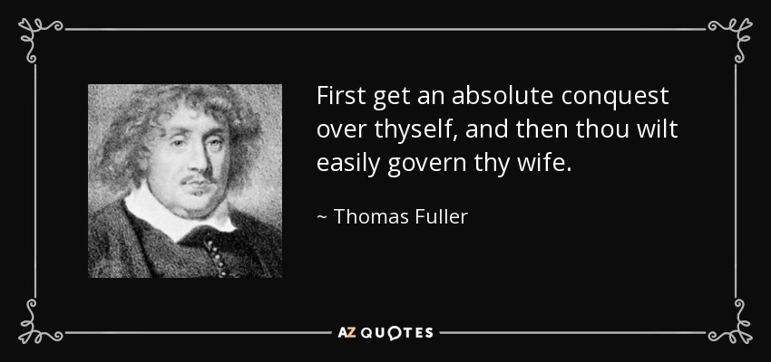 First get an absolute conquest over thyself, and then thou wilt easily govern thy wife. - Thomas Fuller