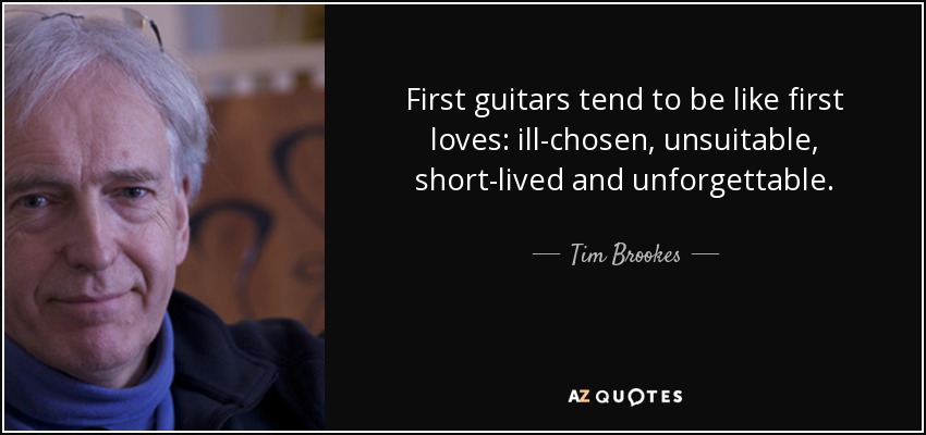 First guitars tend to be like first loves: ill-chosen, unsuitable, short-lived and unforgettable. - Tim Brookes