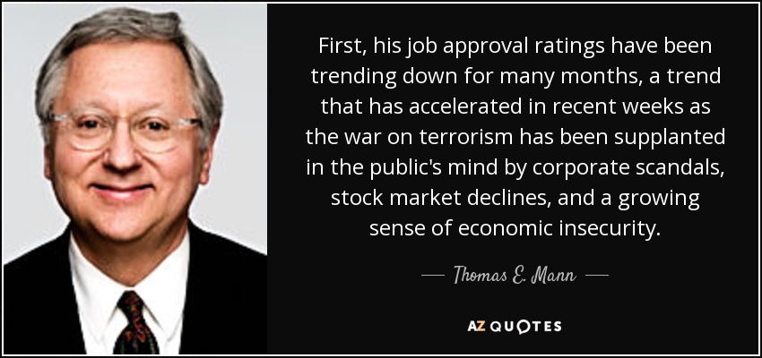 First, his job approval ratings have been trending down for many months, a trend that has accelerated in recent weeks as the war on terrorism has been supplanted in the public's mind by corporate scandals, stock market declines, and a growing sense of economic insecurity. - Thomas E. Mann