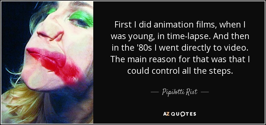 First I did animation films, when I was young, in time-lapse. And then in the '80s I went directly to video. The main reason for that was that I could control all the steps. - Pipilotti Rist