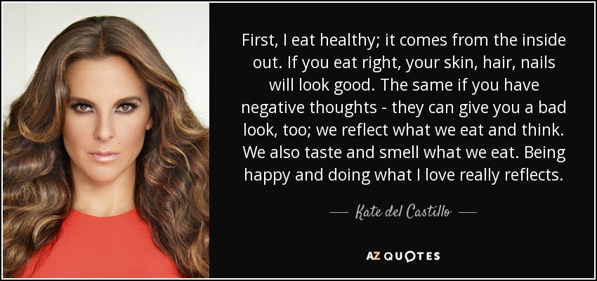 First, I eat healthy; it comes from the inside out. If you eat right, your skin, hair, nails will look good. The same if you have negative thoughts - they can give you a bad look, too; we reflect what we eat and think. We also taste and smell what we eat. Being happy and doing what I love really reflects. - Kate del Castillo