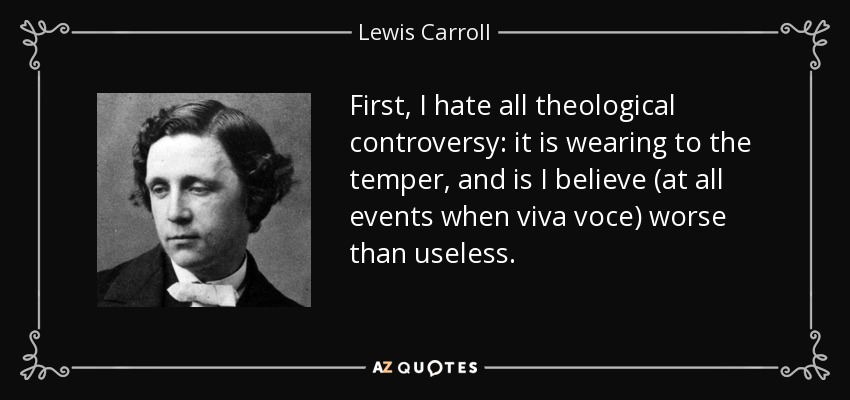 First, I hate all theological controversy: it is wearing to the temper, and is I believe (at all events when viva voce) worse than useless. - Lewis Carroll