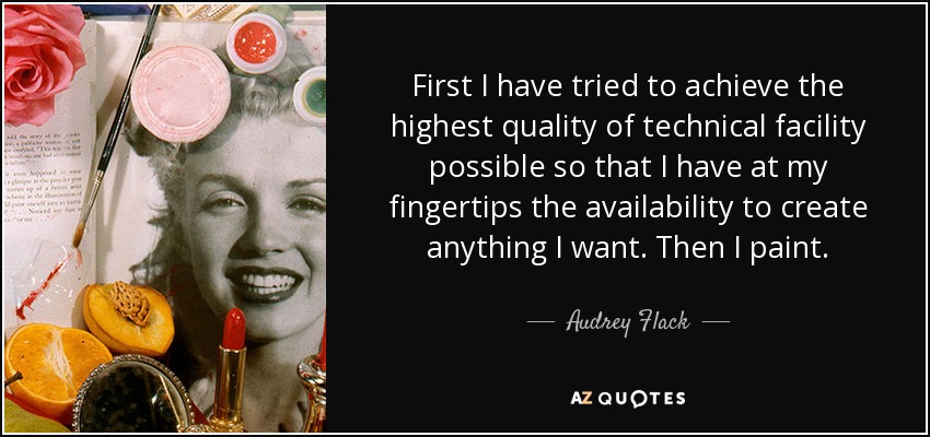 First I have tried to achieve the highest quality of technical facility possible so that I have at my fingertips the availability to create anything I want. Then I paint. - Audrey Flack