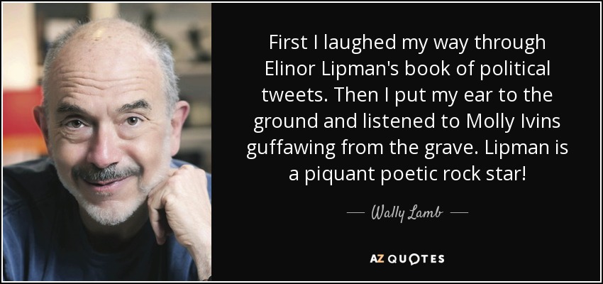 First I laughed my way through Elinor Lipman's book of political tweets. Then I put my ear to the ground and listened to Molly Ivins guffawing from the grave. Lipman is a piquant poetic rock star! - Wally Lamb