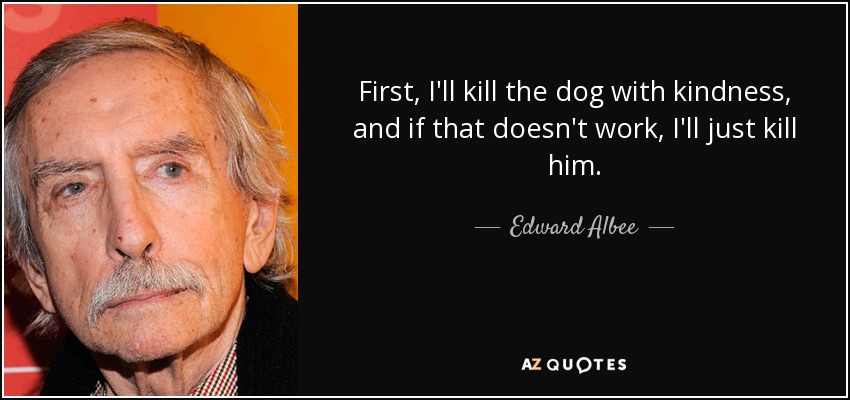 First, I'll kill the dog with kindness, and if that doesn't work, I'll just kill him. - Edward Albee