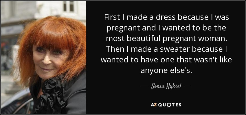 First I made a dress because I was pregnant and I wanted to be the most beautiful pregnant woman. Then I made a sweater because I wanted to have one that wasn't like anyone else's. - Sonia Rykiel
