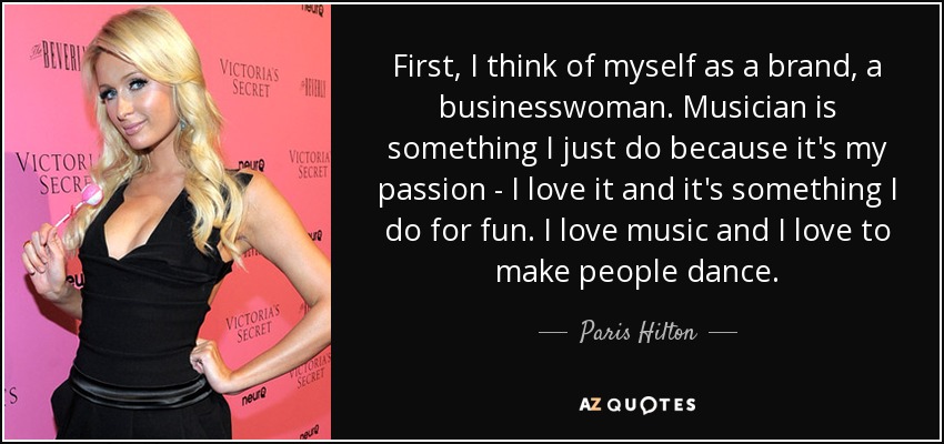 First, I think of myself as a brand, a businesswoman. Musician is something I just do because it's my passion - I love it and it's something I do for fun. I love music and I love to make people dance. - Paris Hilton