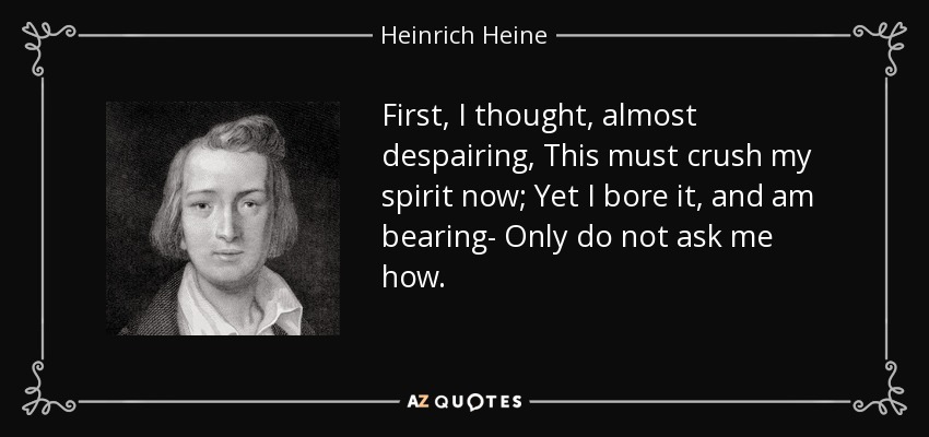 First, I thought, almost despairing, This must crush my spirit now; Yet I bore it, and am bearing- Only do not ask me how. - Heinrich Heine