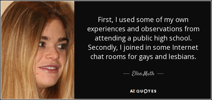 First, I used some of my own experiences and observations from attending a public high school. Secondly, I joined in some Internet chat rooms for gays and lesbians. - Ellen Muth
