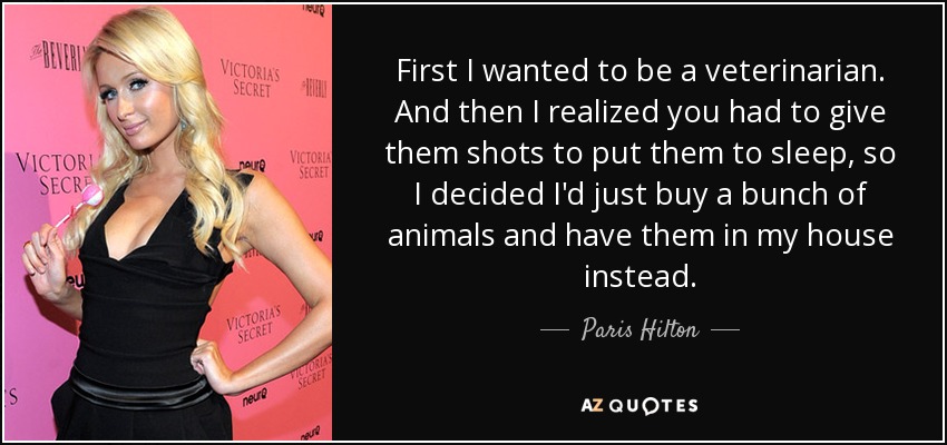 First I wanted to be a veterinarian. And then I realized you had to give them shots to put them to sleep, so I decided I'd just buy a bunch of animals and have them in my house instead. - Paris Hilton