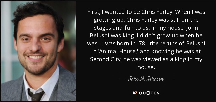 First, I wanted to be Chris Farley. When I was growing up, Chris Farley was still on the stages and fun to us. In my house, John Belushi was king. I didn't grow up when he was - I was born in '78 - the reruns of Belushi in 'Animal House,' and knowing he was at Second City, he was viewed as a king in my house. - Jake M. Johnson