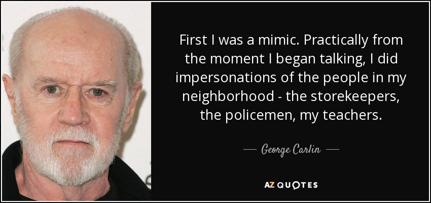 First I was a mimic. Practically from the moment I began talking, I did impersonations of the people in my neighborhood - the storekeepers, the policemen, my teachers. - George Carlin
