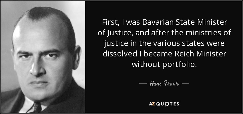 First, I was Bavarian State Minister of Justice, and after the ministries of justice in the various states were dissolved I became Reich Minister without portfolio. - Hans Frank