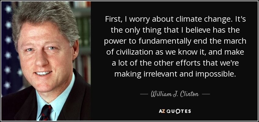 First, I worry about climate change. It's the only thing that I believe has the power to fundamentally end the march of civilization as we know it, and make a lot of the other efforts that we're making irrelevant and impossible. - William J. Clinton