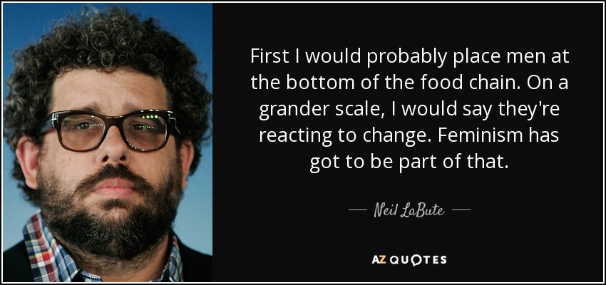 First I would probably place men at the bottom of the food chain. On a grander scale, I would say they're reacting to change. Feminism has got to be part of that. - Neil LaBute