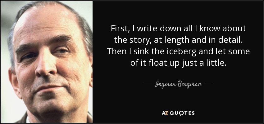 First, I write down all I know about the story, at length and in detail. Then I sink the iceberg and let some of it float up just a little. - Ingmar Bergman