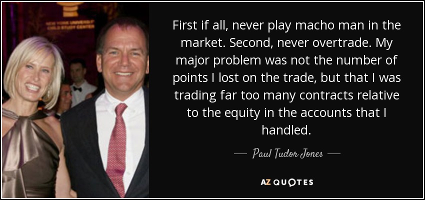 First if all, never play macho man in the market. Second, never overtrade. My major problem was not the number of points I lost on the trade, but that I was trading far too many contracts relative to the equity in the accounts that I handled. - Paul Tudor Jones