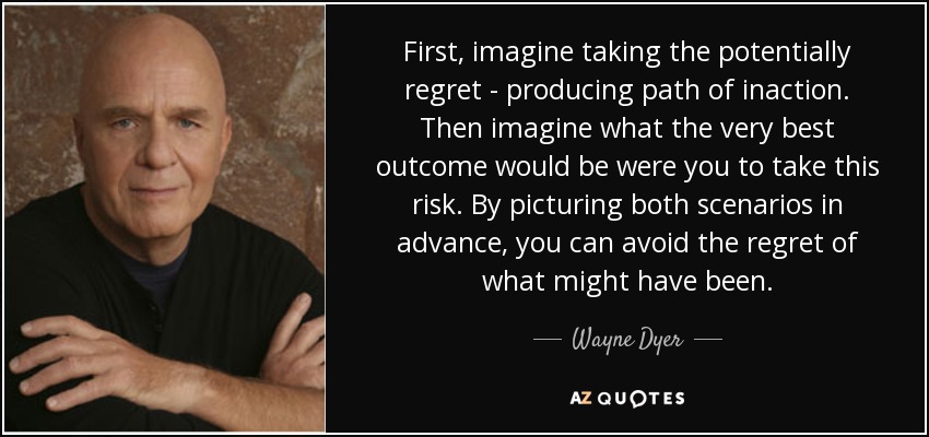 First, imagine taking the potentially regret - producing path of inaction. Then imagine what the very best outcome would be were you to take this risk. By picturing both scenarios in advance, you can avoid the regret of what might have been. - Wayne Dyer