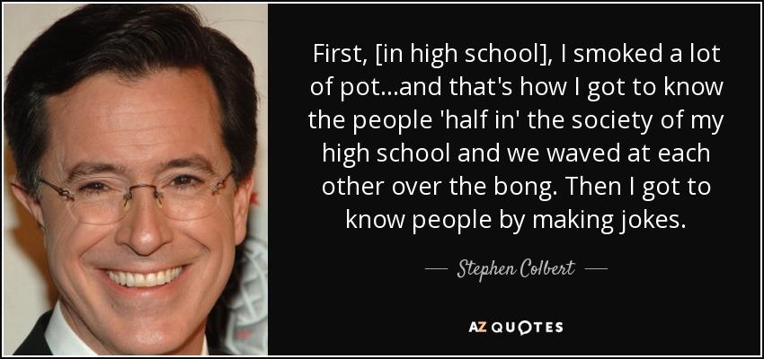 First, [in high school], I smoked a lot of pot...and that's how I got to know the people 'half in' the society of my high school and we waved at each other over the bong. Then I got to know people by making jokes. - Stephen Colbert