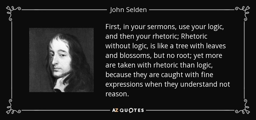 First, in your sermons, use your logic, and then your rhetoric; Rhetoric without logic, is like a tree with leaves and blossoms, but no root; yet more are taken with rhetoric than logic, because they are caught with fine expressions when they understand not reason. - John Selden