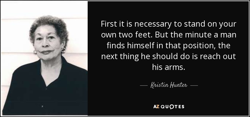 First it is necessary to stand on your own two feet. But the minute a man finds himself in that position, the next thing he should do is reach out his arms. - Kristin Hunter