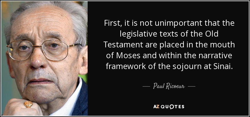 First, it is not unimportant that the legislative texts of the Old Testament are placed in the mouth of Moses and within the narrative framework of the sojourn at Sinai. - Paul Ricoeur
