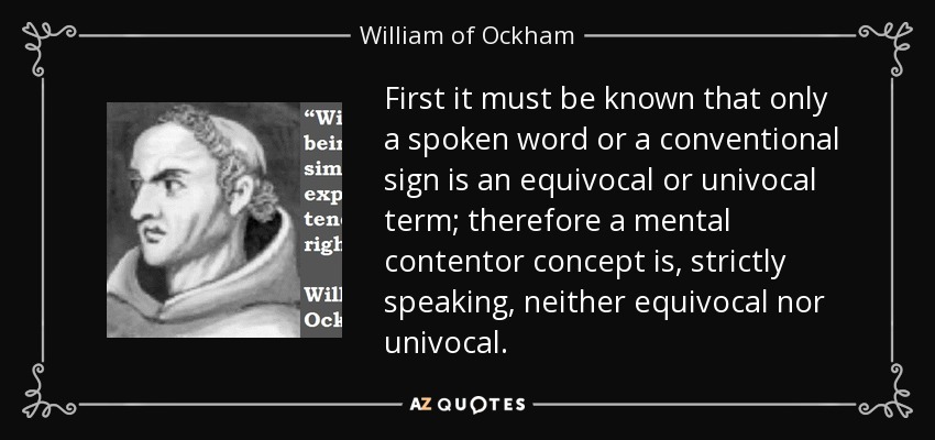 First it must be known that only a spoken word or a conventional sign is an equivocal or univocal term; therefore a mental contentor concept is, strictly speaking, neither equivocal nor univocal. - William of Ockham