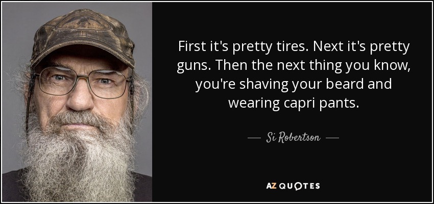 First it's pretty tires. Next it's pretty guns. Then the next thing you know, you're shaving your beard and wearing capri pants. - Si Robertson