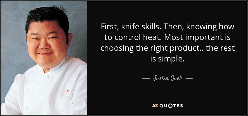 First, knife skills. Then, knowing how to control heat. Most important is choosing the right product .. the rest is simple. - Justin Quek