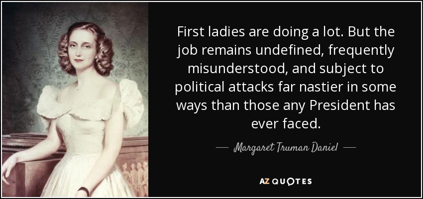 First ladies are doing a lot. But the job remains undefined, frequently misunderstood, and subject to political attacks far nastier in some ways than those any President has ever faced. - Margaret Truman Daniel