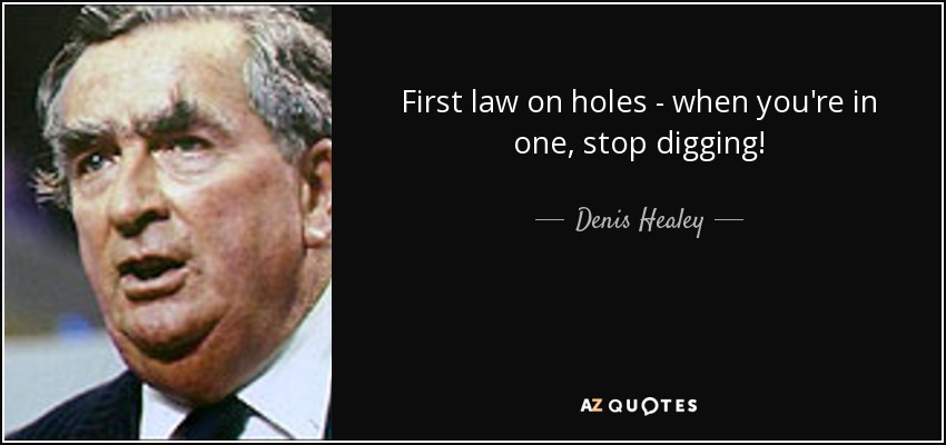 First law on holes - when you're in one, stop digging! - Denis Healey