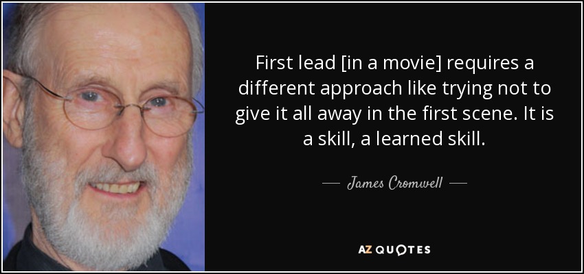 First lead [in a movie] requires a different approach like trying not to give it all away in the first scene. It is a skill, a learned skill. - James Cromwell