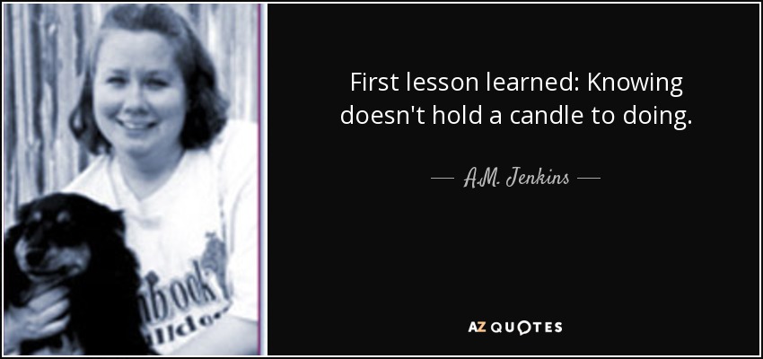 First lesson learned: Knowing doesn't hold a candle to doing. - A.M. Jenkins