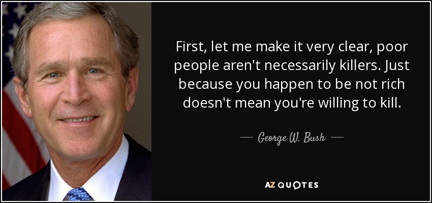 First, let me make it very clear, poor people aren't necessarily killers. Just because you happen to be not rich doesn't mean you're willing to kill. - George W. Bush