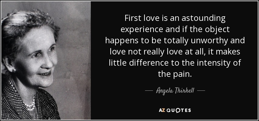 First love is an astounding experience and if the object happens to be totally unworthy and love not really love at all, it makes little difference to the intensity of the pain. - Angela Thirkell