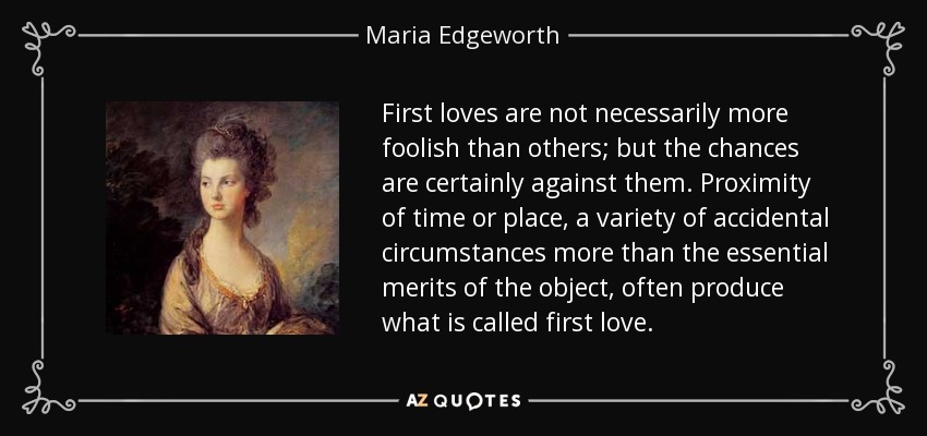 First loves are not necessarily more foolish than others; but the chances are certainly against them. Proximity of time or place, a variety of accidental circumstances more than the essential merits of the object, often produce what is called first love. - Maria Edgeworth