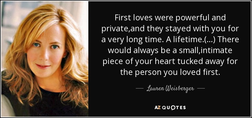 First loves were powerful and private,and they stayed with you for a very long time. A lifetime.(...) There would always be a small,intimate piece of your heart tucked away for the person you loved first. - Lauren Weisberger