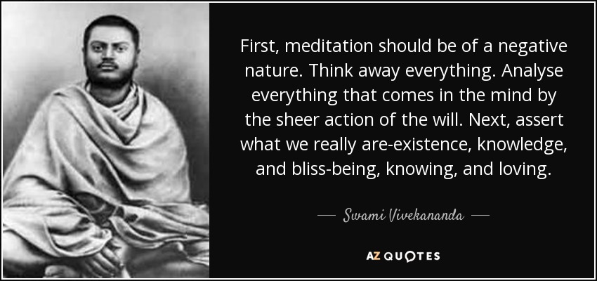 First, meditation should be of a negative nature. Think away everything. Analyse everything that comes in the mind by the sheer action of the will. Next, assert what we really are-existence, knowledge, and bliss-being, knowing, and loving. - Swami Vivekananda