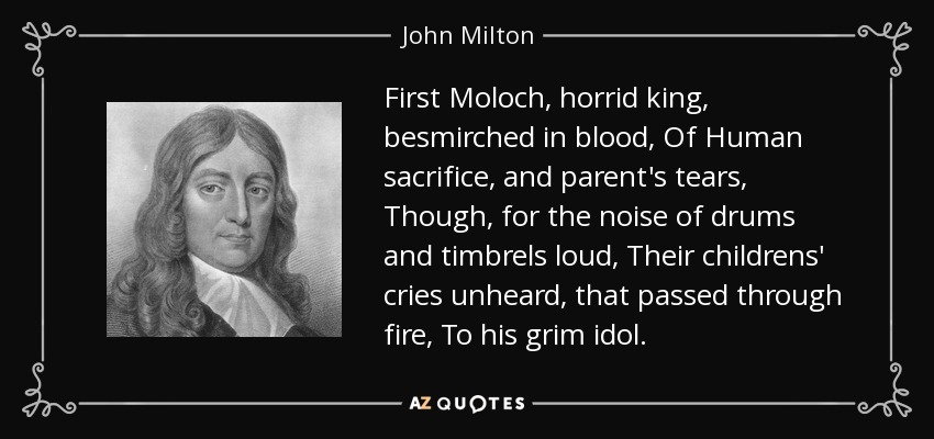 First Moloch, horrid king, besmirched in blood, Of Human sacrifice, and parent's tears, Though, for the noise of drums and timbrels loud, Their childrens' cries unheard, that passed through fire, To his grim idol. - John Milton