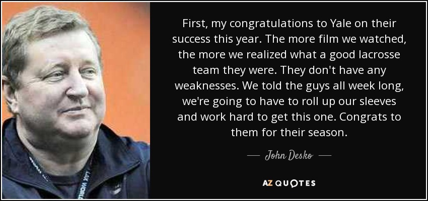 First, my congratulations to Yale on their success this year. The more film we watched, the more we realized what a good lacrosse team they were. They don't have any weaknesses. We told the guys all week long, we're going to have to roll up our sleeves and work hard to get this one. Congrats to them for their season. - John Desko