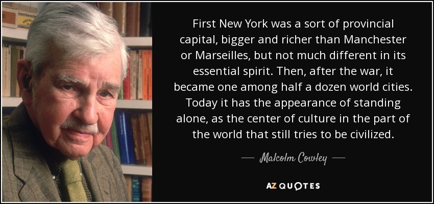 First New York was a sort of provincial capital, bigger and richer than Manchester or Marseilles, but not much different in its essential spirit. Then, after the war, it became one among half a dozen world cities. Today it has the appearance of standing alone, as the center of culture in the part of the world that still tries to be civilized. - Malcolm Cowley