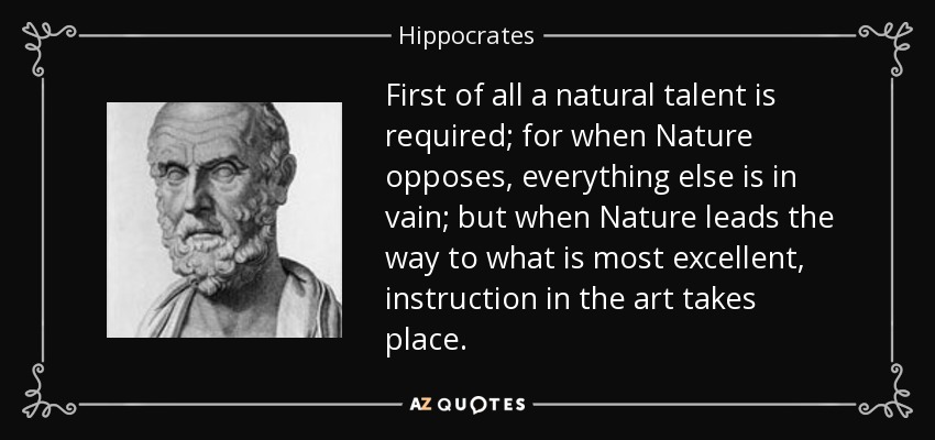 First of all a natural talent is required; for when Nature opposes, everything else is in vain; but when Nature leads the way to what is most excellent, instruction in the art takes place. - Hippocrates