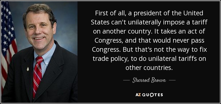 First of all, a president of the United States can't unilaterally impose a tariff on another country. It takes an act of Congress, and that would never pass Congress. But that's not the way to fix trade policy, to do unilateral tariffs on other countries. - Sherrod Brown