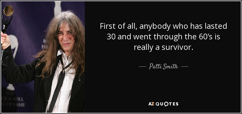 First of all, anybody who has lasted 30 and went through the 60's is really a survivor. - Patti Smith