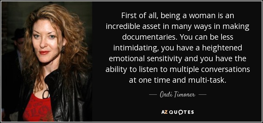 First of all, being a woman is an incredible asset in many ways in making documentaries. You can be less intimidating, you have a heightened emotional sensitivity and you have the ability to listen to multiple conversations at one time and multi-task. - Ondi Timoner