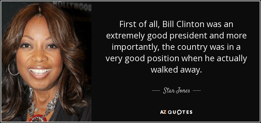 First of all, Bill Clinton was an extremely good president and more importantly, the country was in a very good position when he actually walked away. - Star Jones
