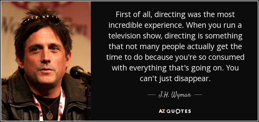 First of all, directing was the most incredible experience. When you run a television show, directing is something that not many people actually get the time to do because you're so consumed with everything that's going on. You can't just disappear. - J.H. Wyman